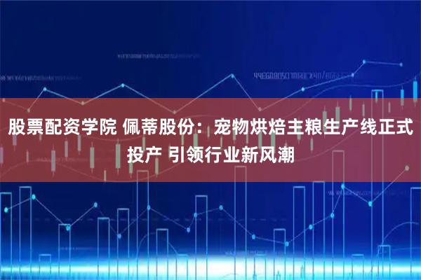 股票配资学院 佩蒂股份：宠物烘焙主粮生产线正式投产 引领行业新风潮