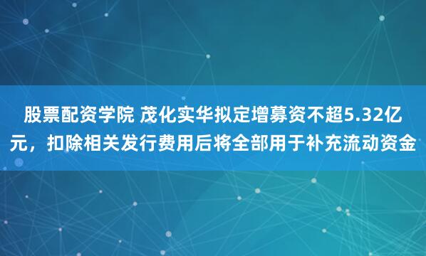 股票配资学院 茂化实华拟定增募资不超5.32亿元，扣除相关发行费用后将全部用于补充流动资金