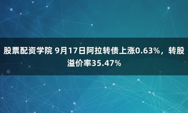 股票配资学院 9月17日阿拉转债上涨0.63%，转股溢价率35.47%