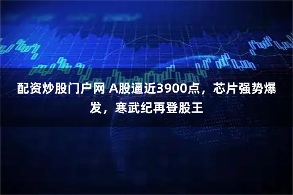 配资炒股门户网 A股逼近3900点，芯片强势爆发，寒武纪再登股王