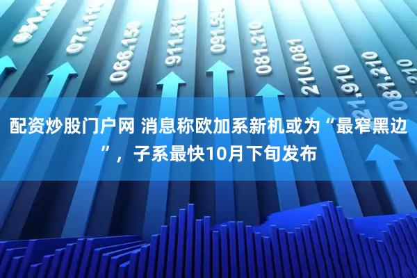 配资炒股门户网 消息称欧加系新机或为“最窄黑边”，子系最快10月下旬发布