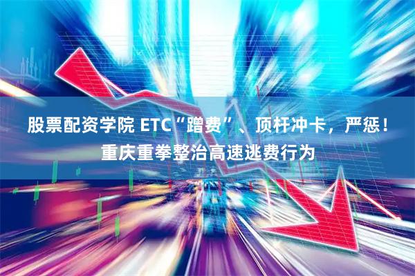 股票配资学院 ETC“蹭费”、顶杆冲卡，严惩！重庆重拳整治高速逃费行为