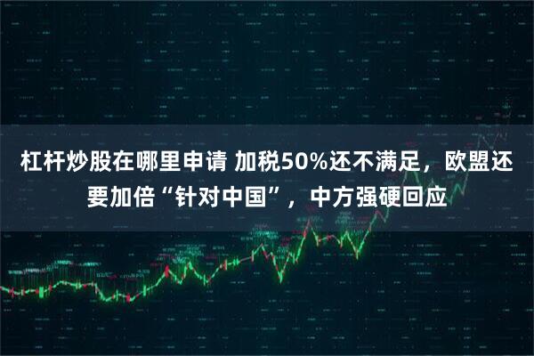 杠杆炒股在哪里申请 加税50%还不满足，欧盟还要加倍“针对中国”，中方强硬回应