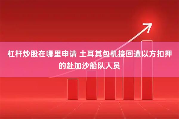 杠杆炒股在哪里申请 土耳其包机接回遭以方扣押的赴加沙船队人员