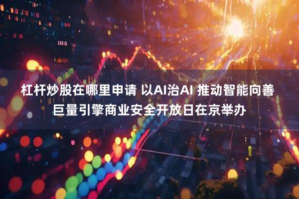 杠杆炒股在哪里申请 以AI治AI 推动智能向善 巨量引擎商业安全开放日在京举办