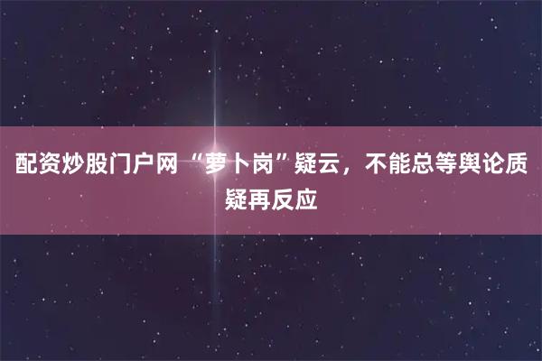 配资炒股门户网 “萝卜岗”疑云，不能总等舆论质疑再反应