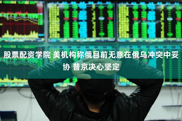 股票配资学院 美机构称俄目前无意在俄乌冲突中妥协 普京决心坚定