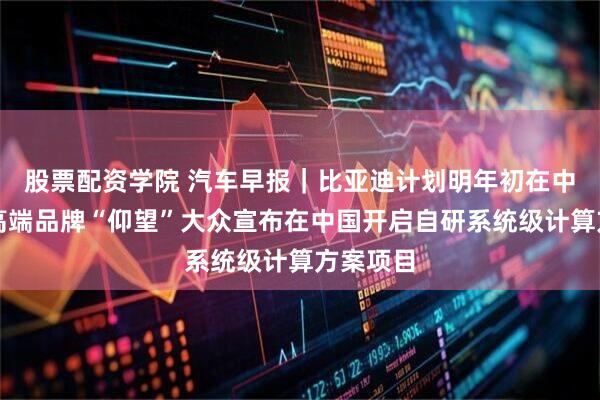 股票配资学院 汽车早报｜比亚迪计划明年初在中东推出高端品牌“仰望”大众宣布在中国开启自研系统级计算方案项目