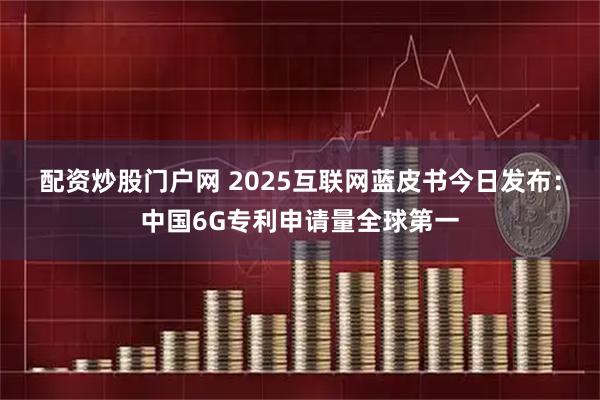 配资炒股门户网 2025互联网蓝皮书今日发布：中国6G专利申请量全球第一