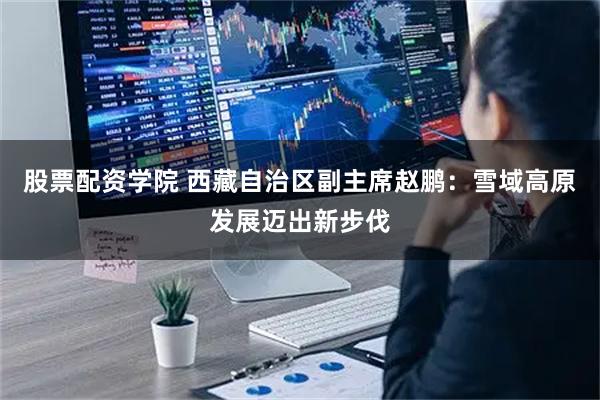 股票配资学院 西藏自治区副主席赵鹏：雪域高原发展迈出新步伐