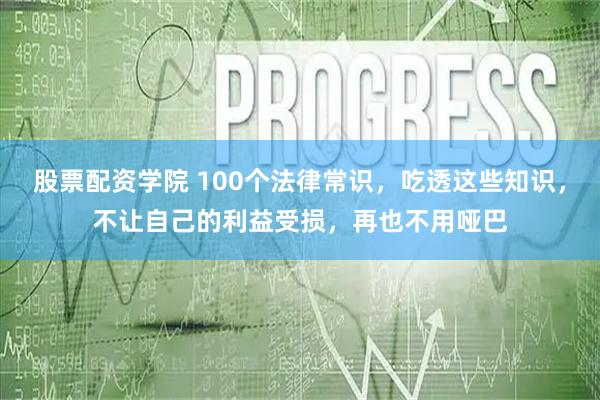 股票配资学院 100个法律常识，吃透这些知识，不让自己的利益受损，再也不用哑巴