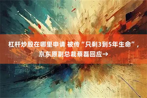 杠杆炒股在哪里申请 被传“只剩3到5年生命”，京东原副总裁蔡磊回应→