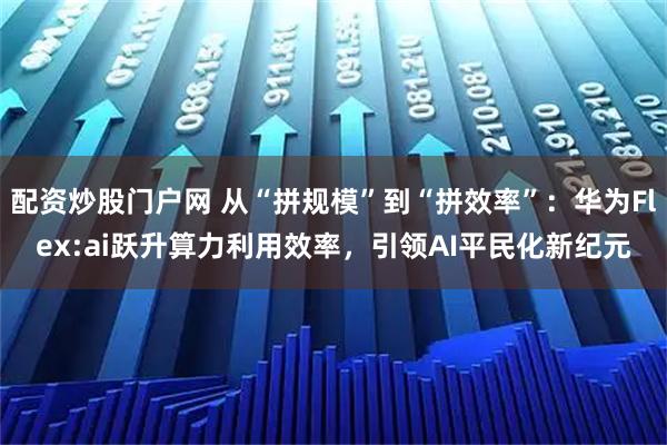 配资炒股门户网 从“拼规模”到“拼效率”：华为Flex:ai跃升算力利用效率，引领AI平民化新纪元