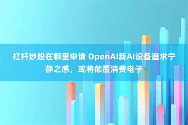 杠杆炒股在哪里申请 OpenAI新AI设备追求宁静之感，或将颠覆消费电子