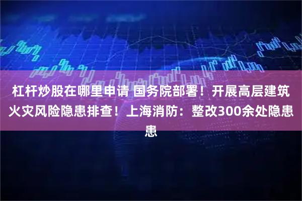 杠杆炒股在哪里申请 国务院部署！开展高层建筑火灾风险隐患排查！上海消防：整改300余处隐患