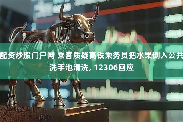 配资炒股门户网 乘客质疑高铁乘务员把水果倒入公共洗手池清洗, 12306回应