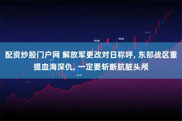 配资炒股门户网 解放军更改对日称呼, 东部战区重提血海深仇, 一定要斩断肮脏头颅