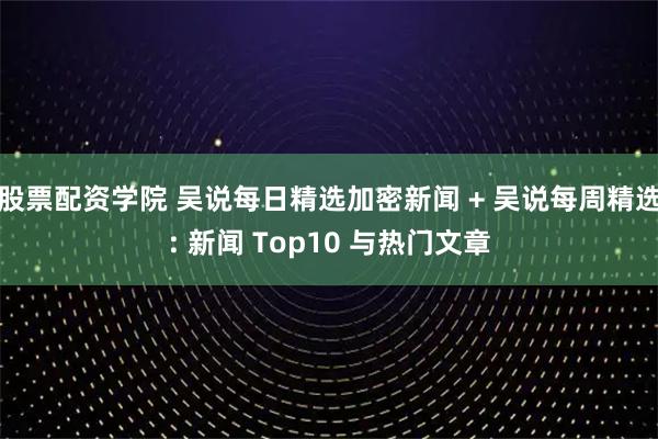 股票配资学院 吴说每日精选加密新闻 + 吴说每周精选: 新闻 Top10 与热门文章