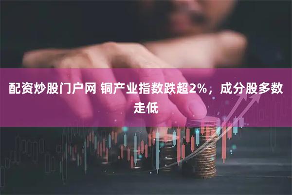 配资炒股门户网 铜产业指数跌超2%，成分股多数走低