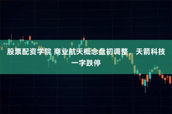 股票配资学院 商业航天概念盘初调整，天箭科技一字跌停