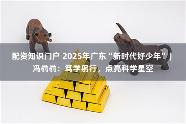 配资知识门户 2025年广东“新时代好少年” | 冯骉骉：笃学躬行，点亮科学星空
