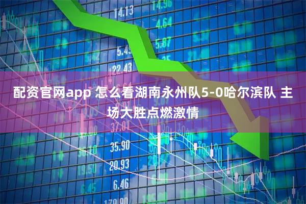 配资官网app 怎么看湖南永州队5-0哈尔滨队 主场大胜点燃激情
