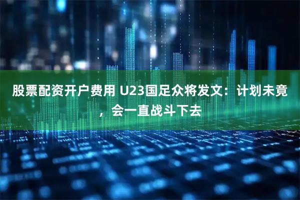 股票配资开户费用 U23国足众将发文：计划未竟，会一直战斗下去