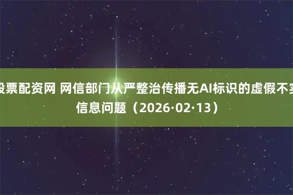 股票配资网 网信部门从严整治传播无AI标识的虚假不实信息问题（2026·02·13）