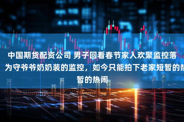 中国期货配资公司 男子回看春节家人欢聚监控落泪：为守爷爷奶奶装的监控，如今只能拍下老家短暂的热闹