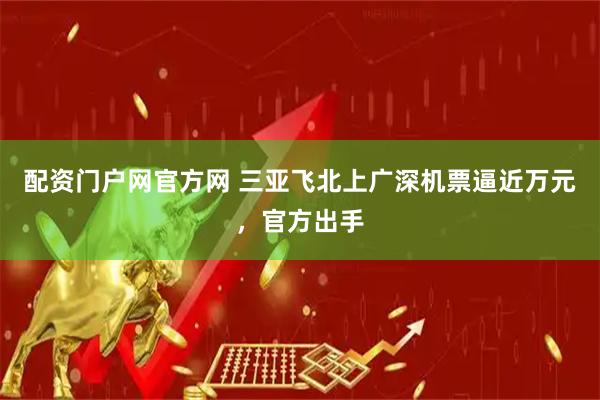 配资门户网官方网 三亚飞北上广深机票逼近万元，官方出手