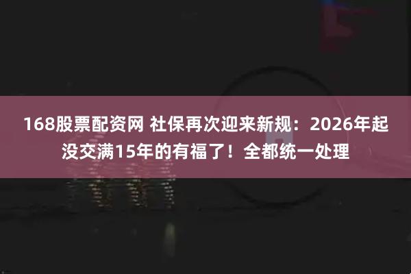 168股票配资网 社保再次迎来新规：2026年起没交满15年的有福了！全都统一处理