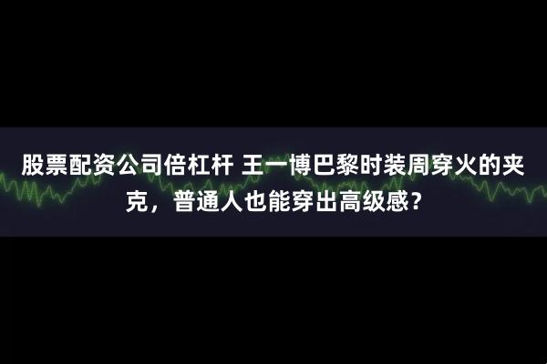 股票配资公司倍杠杆 王一博巴黎时装周穿火的夹克，普通人也能穿出高级感？