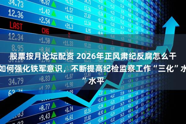 股票按月论坛配资 2026年正风肃纪反腐怎么干丨如何强化铁军意识，不断提高纪检监察工作“三化”水平
