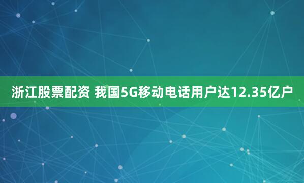 浙江股票配资 我国5G移动电话用户达12.35亿户