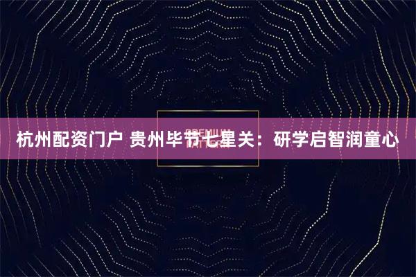 杭州配资门户 贵州毕节七星关：研学启智润童心