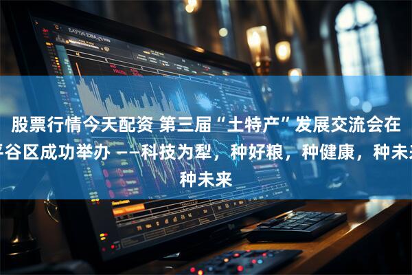 股票行情今天配资 第三届“土特产”发展交流会在平谷区成功举办 ——科技为犁，种好粮，种健康，种未来