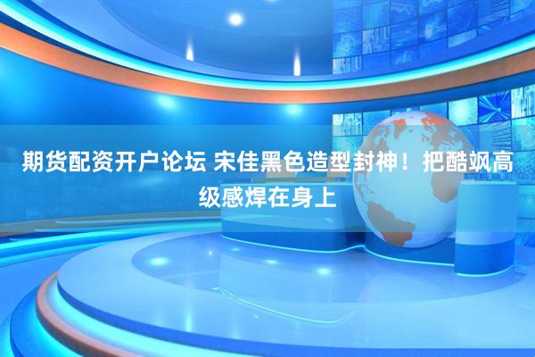期货配资开户论坛 宋佳黑色造型封神！把酷飒高级感焊在身上