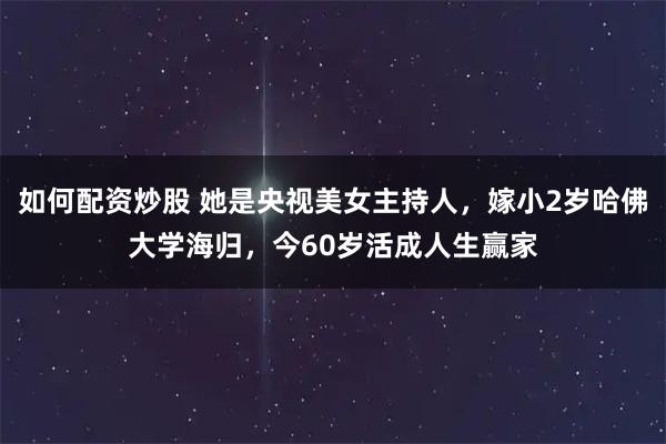 如何配资炒股 她是央视美女主持人，嫁小2岁哈佛大学海归，今60岁活成人生赢家