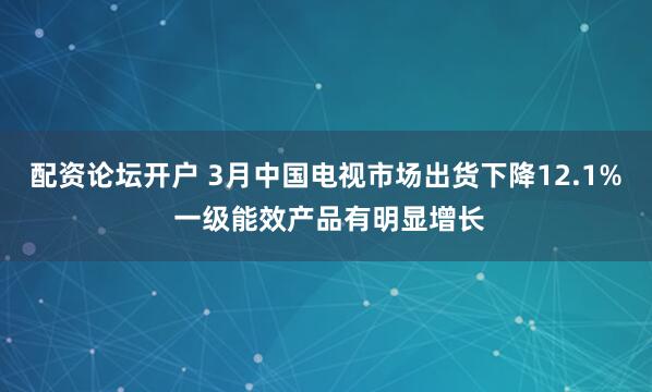 配资论坛开户 3月中国电视市场出货下降12.1% 一级能效产品有明显增长