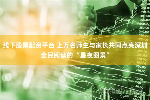 线下股票配资平台 上万名师生与家长共同点亮深圳全民阅读的 “星夜图景”