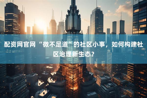 配资网官网 “微不足道”的社区小事，如何构建社区治理新生态？