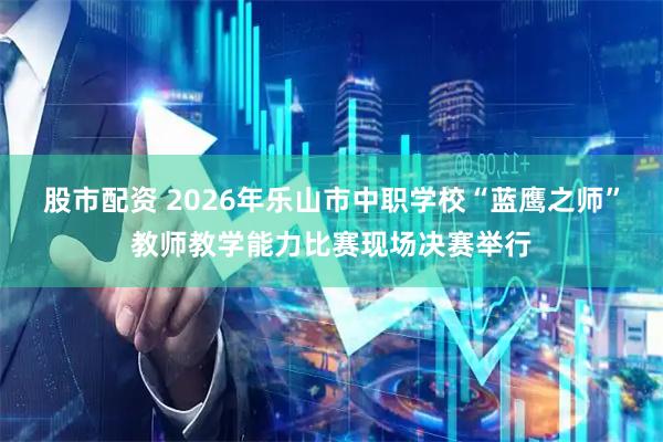 股市配资 2026年乐山市中职学校“蓝鹰之师”教师教学能力比赛现场决赛举行