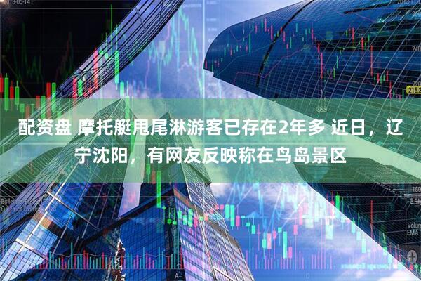 配资盘 摩托艇甩尾淋游客已存在2年多 近日，辽宁沈阳，有网友反映称在鸟岛景区