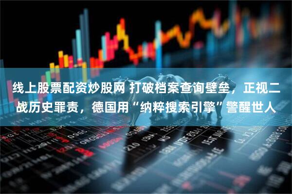 线上股票配资炒股网 打破档案查询壁垒，正视二战历史罪责，德国用“纳粹搜索引擎”警醒世人