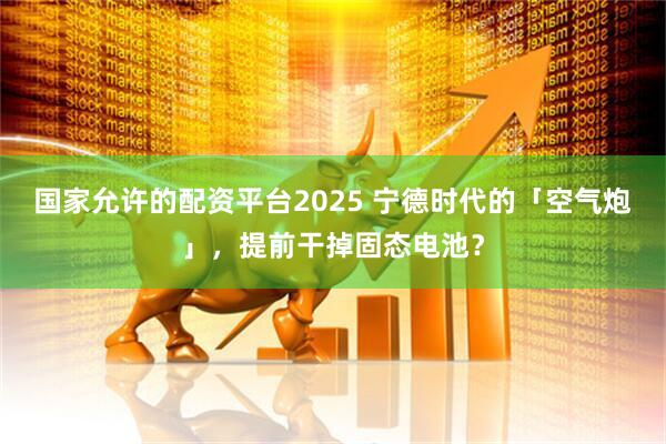 国家允许的配资平台2025 宁德时代的「空气炮」，提前干掉固态电池？