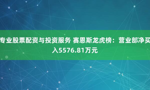 专业股票配资与投资服务 赛恩斯龙虎榜:营业部净买入5576.81万元